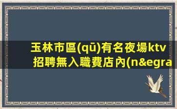 玉林市區(qū)有名夜場ktv招聘無入職費店內(nèi)化妝