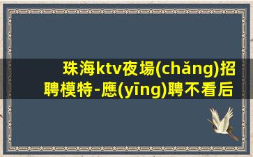 珠海ktv夜場(chǎng)招聘模特-應(yīng)聘不看后悔