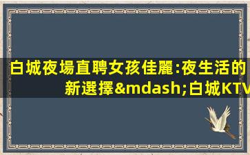 白城夜場直聘女孩佳麗:夜生活的新選擇—白城KTV領隊招聘促銷員你我一起