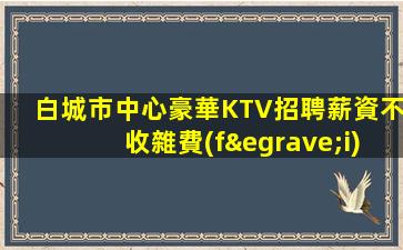 白城市中心豪華KTV招聘薪資不收雜費(fèi)