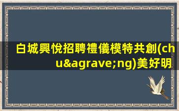 白城興悅招聘禮儀模特共創(chuàng)美好明天生意好提供住宿