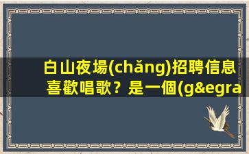 白山夜場(chǎng)招聘信息喜歡唱歌？是一個(gè)不錯(cuò)的選擇