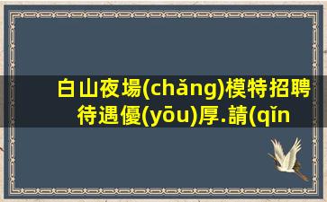白山夜場(chǎng)模特招聘待遇優(yōu)厚.請(qǐng)記住越努力越幸運(yùn)
