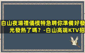 白山夜場禮儀模特急聘你準備好發光發熱了嗎？-白山高端KTV招聘日結包住強力推薦