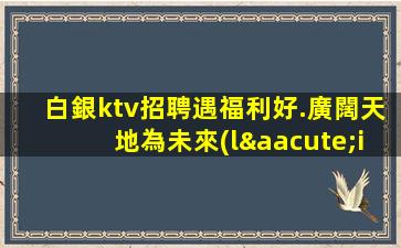 白銀ktv招聘遇福利好.廣闊天地為未來(lái)點(diǎn)亮