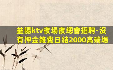益陽ktv夜場夜總會招聘-沒有押金雜費日結2000高端場