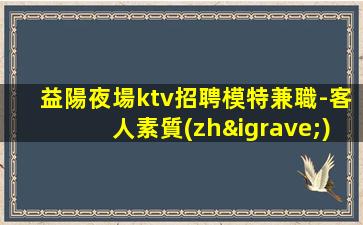 益陽夜場ktv招聘模特兼職-客人素質(zhì)超好