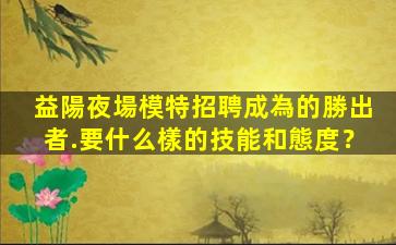 益陽夜場模特招聘成為的勝出者.要什么樣的技能和態度？