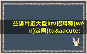 益陽附近大型ktv招聘穩(wěn)定團(tuán)隊正常的工作