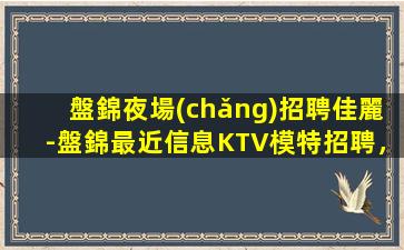 盤錦夜場(chǎng)招聘佳麗-盤錦最近信息KTV模特招聘，急招夜場(chǎng)，穩(wěn)定