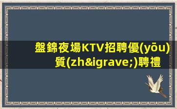 盤錦夜場KTV招聘優(yōu)質(zhì)聘禮儀歌手包住宿