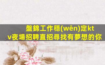 盤錦工作穩(wěn)定ktv夜場招聘直招尋找有夢想的你