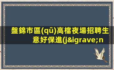 盤錦市區(qū)高檔夜場招聘生意好保進(jìn)房