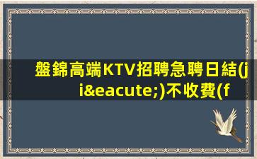 盤錦高端KTV招聘急聘日結(jié)不收費(fèi)