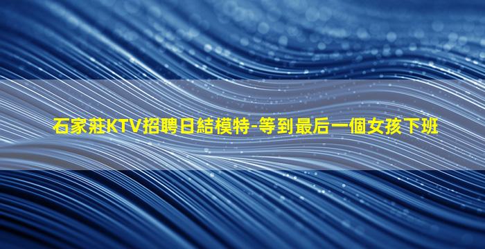 石家莊KTV招聘日結模特-等到最后一個女孩下班