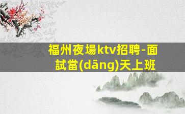 福州夜場ktv招聘-面試當(dāng)天上班