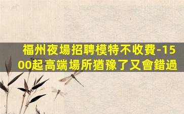 福州夜場招聘模特不收費-1500起高端場所猶豫了又會錯過