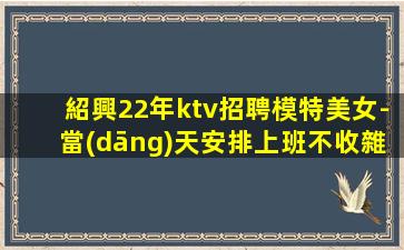 紹興22年ktv招聘模特美女-當(dāng)天安排上班不收雜費