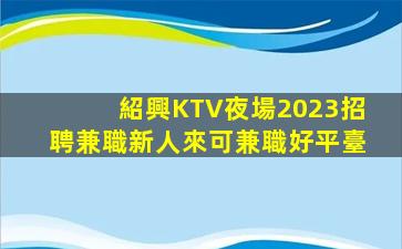 紹興KTV夜場2023招聘兼職新人來可兼職好平臺