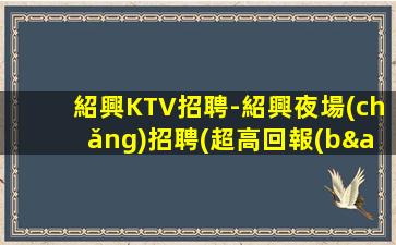 紹興KTV招聘-紹興夜場(chǎng)招聘(超高回報(bào)模特兼職每天兩班)