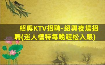 紹興KTV招聘-紹興夜場招聘(迷人模特每晚輕松入賬)