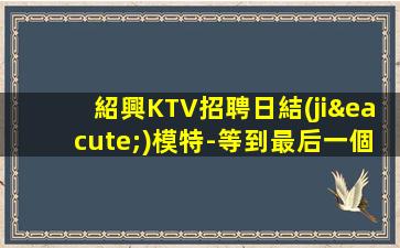 紹興KTV招聘日結(jié)模特-等到最后一個女孩下班