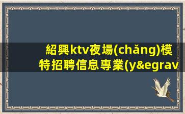 紹興ktv夜場(chǎng)模特招聘信息專業(yè)團(tuán)隊(duì)帶你
