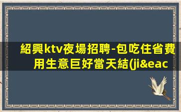 紹興ktv夜場招聘-包吃住省費用生意巨好當天結(jié)