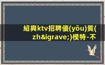 紹興ktv招聘優(yōu)質(zhì)模特-不穿工衣無任務(wù)