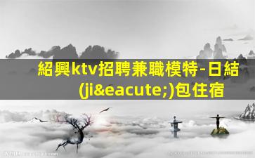 紹興ktv招聘兼職模特-日結(jié)包住宿
