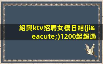 紹興ktv招聘女模日結(jié)1200起超過所有傳統(tǒng)夜場(chǎng)