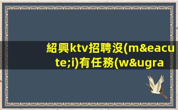 紹興ktv招聘沒(méi)有任務(wù)來(lái)去自由形象一般就行紹興