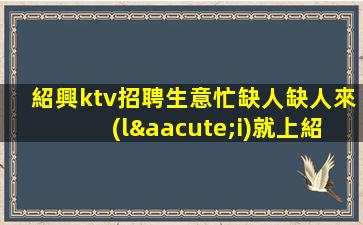 紹興ktv招聘生意忙缺人缺人來(lái)就上紹興