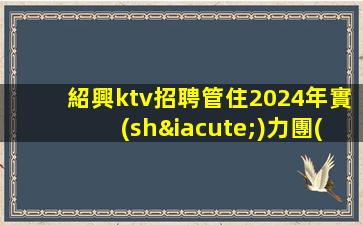 紹興ktv招聘管住2024年實(shí)力團(tuán)隊(duì)帶組紹興