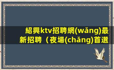 紹興ktv招聘網(wǎng)最新招聘（夜場(chǎng)首選地）日結(jié)一千五起