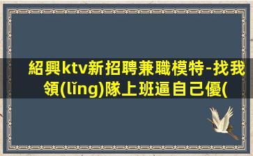 紹興ktv新招聘兼職模特-找我領(lǐng)隊上班逼自己優(yōu)秀