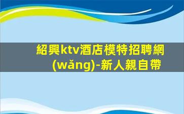 紹興ktv酒店模特招聘網(wǎng)-新人親自帶
