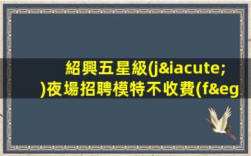 紹興五星級(jí)夜場招聘模特不收費(fèi)/不用卡無任務(wù)