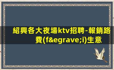 紹興各大夜場ktv招聘-報銷路費(fèi)生意穩(wěn)定