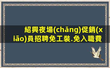 紹興夜場(chǎng)促銷(xiāo)員招聘免工裝.免入職費(fèi)