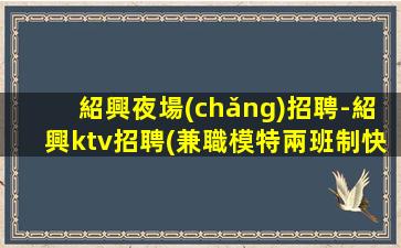 紹興夜場(chǎng)招聘-紹興ktv招聘(兼職模特兩班制快來(lái)加入)