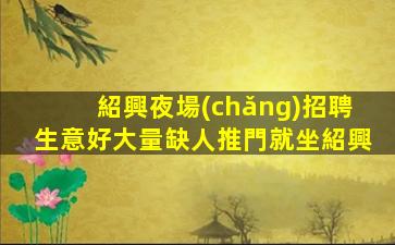 紹興夜場(chǎng)招聘生意好大量缺人推門就坐紹興