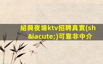 紹興夜場ktv招聘真實(shí)可靠非中介