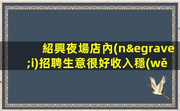 紹興夜場店內(nèi)招聘生意很好收入穩(wěn)定