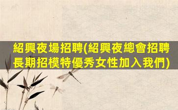 紹興夜場招聘(紹興夜總會招聘長期招模特優秀女性加入我們)