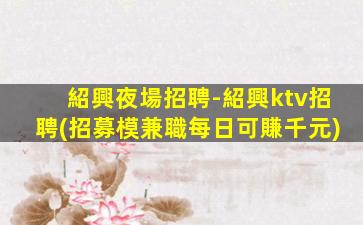 紹興夜場招聘-紹興ktv招聘(招募模兼職每日可賺千元)