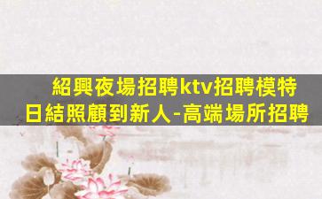 紹興夜場招聘ktv招聘模特日結照顧到新人-高端場所招聘