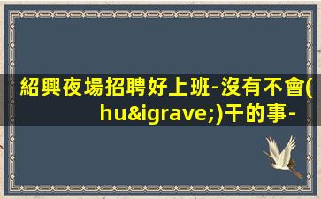 紹興夜場招聘好上班-沒有不會(huì)干的事-高檔場所招聘