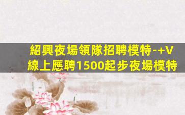 紹興夜場領隊招聘模特-+V線上應聘1500起步夜場模特