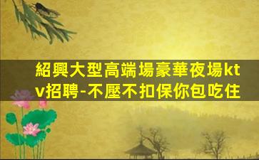 紹興大型高端場豪華夜場ktv招聘-不壓不扣保你包吃住